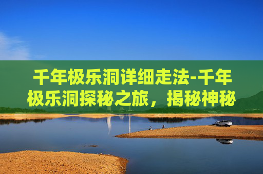 千年极乐洞详细走法-千年极乐洞探秘之旅，揭秘神秘的自然奇观