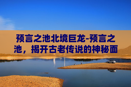 预言之池北境巨龙-预言之池，揭开古老传说的神秘面纱