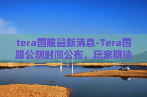 tera国服最新消息-Tera国服公测时间公布，玩家期待已久的游戏终于来了！