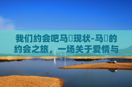 我们约会吧马祎现状-马祎的约会之旅，一场关于爱情与成长的故事