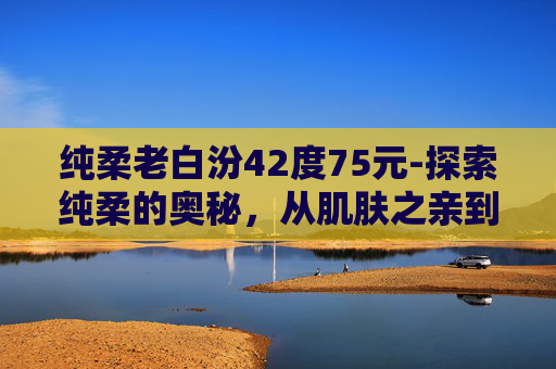 纯柔老白汾42度75元-探索纯柔的奥秘，从肌肤之亲到心灵抚慰