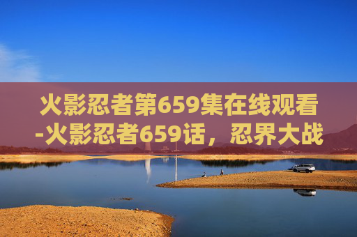 火影忍者第659集在线观看-火影忍者659话，忍界大战的终章，鸣人与佐助的宿命之战