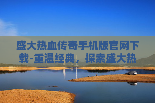 盛大热血传奇手机版官网下载-重温经典，探索盛大热血传奇的不朽魅力
