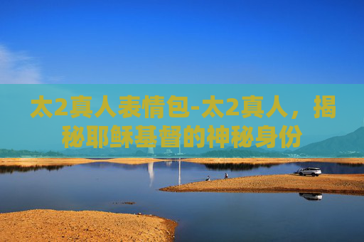 太2真人表情包-太2真人，揭秘耶稣基督的神秘身份