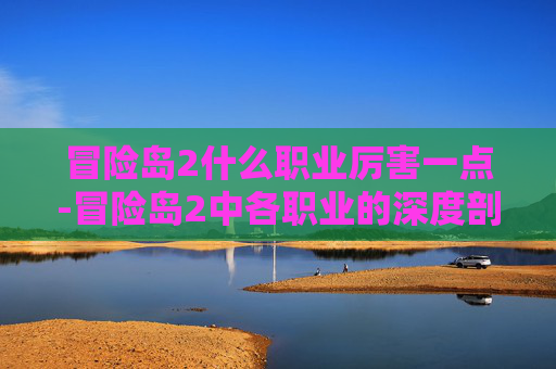 冒险岛2什么职业厉害一点-冒险岛2中各职业的深度剖析与实战应用
