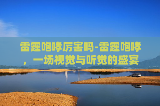 雷霆咆哮厉害吗-雷霆咆哮，一场视觉与听觉的盛宴