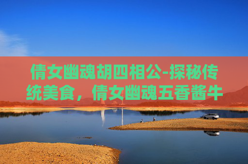 倩女幽魂胡四相公-探秘传统美食，倩女幽魂五香酱牛肉的制作与风味