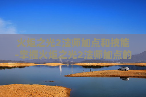 火炬之光2法师加点和技能-掌握火炬之光2法师加点的艺术