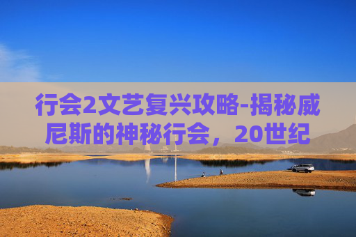 行会2文艺复兴攻略-揭秘威尼斯的神秘行会,20世纪的历史与现代影响 行会2文艺复兴攻略-揭秘威尼斯的神秘行会,20世纪的历史与现代影响