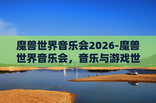 魔兽世界音乐会2026-魔兽世界音乐会,音乐与游戏世界的完美融合 魔兽世界音乐会2026-魔兽世界音乐会,音乐与游戏世界的完美融合