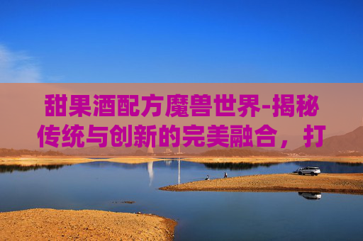 甜果酒配方魔兽世界-揭秘传统与创新的完美融合，打造一款独一无二的甜心果酒湖