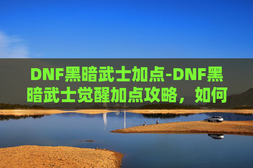 DNF黑暗武士加点-DNF黑暗武士觉醒加点攻略，如何高效利用觉醒技能