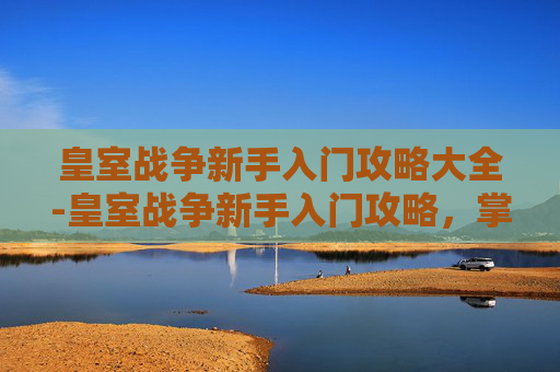 皇室战争新手入门攻略大全-皇室战争新手入门攻略，掌握基础，迈向高手之路