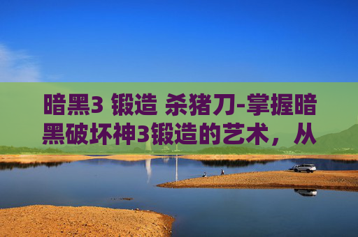 暗黑3 锻造 杀猪刀-掌握暗黑破坏神3锻造的艺术，从基础到精通