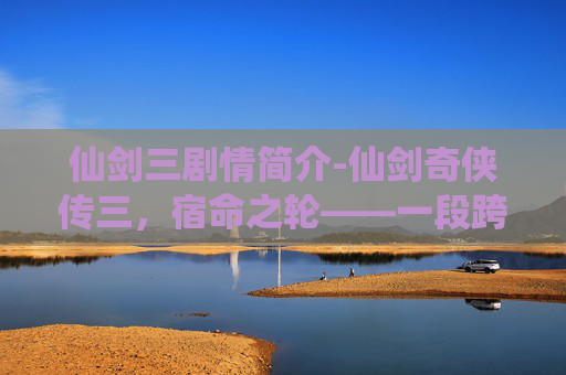 仙剑三剧情简介-仙剑奇侠传三，宿命之轮——一段跨越时空的传奇