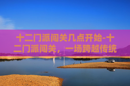 十二门派闯关几点开始-十二门派闯关，一场跨越传统与现代的奇幻之旅