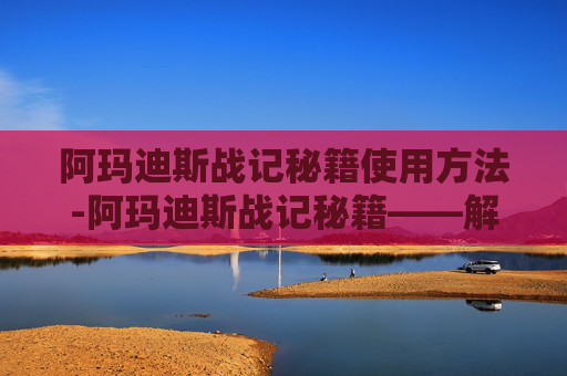 阿玛迪斯战记秘籍使用方法-阿玛迪斯战记秘籍——解锁英雄传说的终极指南 阿玛迪斯战记秘籍使用方法-阿玛迪斯战记秘籍——解锁英雄传说的终极指南