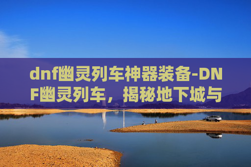 dnf幽灵列车神器装备-DNF幽灵列车，揭秘地下城与勇士中的神秘列车