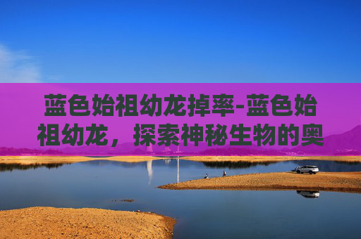 蓝色始祖幼龙掉率-蓝色始祖幼龙，探索神秘生物的奥秘