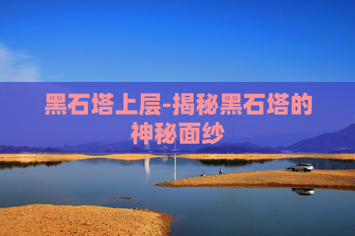 黑石塔上层-揭秘黑石塔的神秘面纱