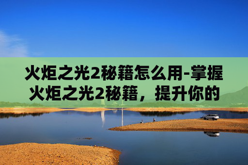 火炬之光2秘籍怎么用-掌握火炬之光2秘籍，提升你的游戏技巧
