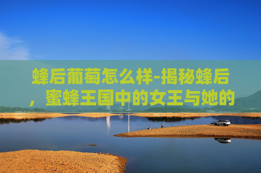 蜂后葡萄怎么样-揭秘蜂后,蜜蜂王国中的女王与她的神秘力量 蜂后葡萄怎么样-揭秘蜂后,蜜蜂王国中的女王与她的神秘力量