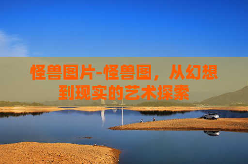 怪兽图片-怪兽图，从幻想到现实的艺术探索