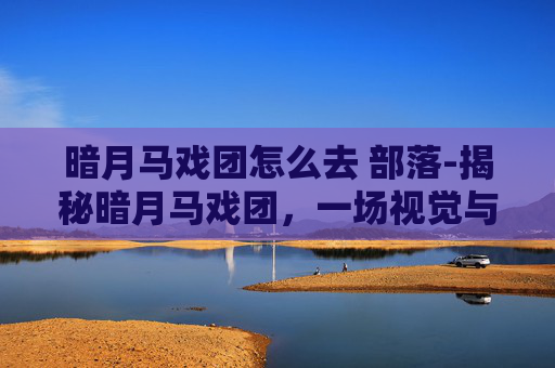 暗月马戏团怎么去 部落-揭秘暗月马戏团，一场视觉与感官的盛宴