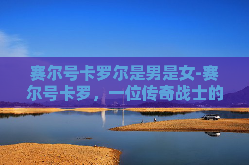 赛尔号卡罗尔是男是女-赛尔号卡罗，一位传奇战士的崛起之路