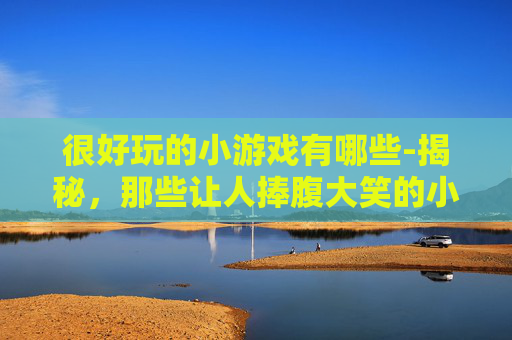 很好玩的小游戏有哪些-揭秘，那些让人捧腹大笑的小游戏，你玩过几个？