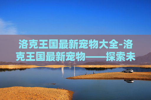 洛克王国最新宠物大全-洛克王国最新宠物——探索未知的冒险伙伴