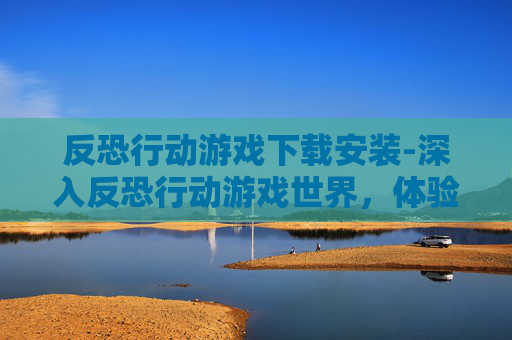 反恐行动游戏下载安装-深入反恐行动游戏世界，体验真实与策略的完美结合