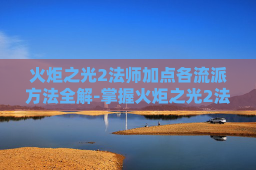 火炬之光2法师加点各流派方法全解-掌握火炬之光2法师加点的艺术