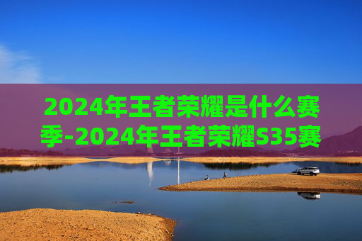 2024年王者荣耀是什么赛季-2024年王者荣耀S35赛季，新英雄、新地图，以及全新体验