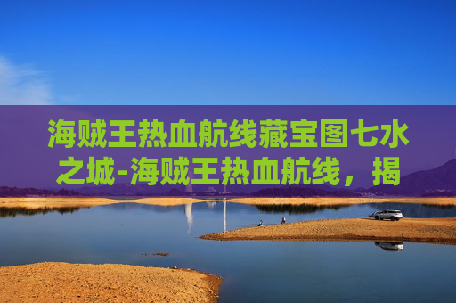 海贼王热血航线藏宝图七水之城-海贼王热血航线，揭秘藏宝图背后的传奇故事