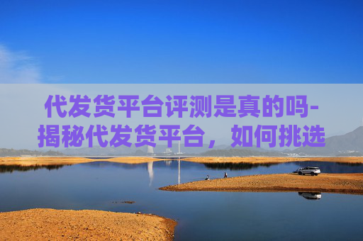 代发货平台评测是真的吗-揭秘代发货平台，如何挑选最靠谱的合作伙伴？