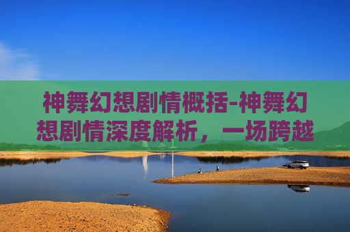 神舞幻想剧情概括-神舞幻想剧情深度解析，一场跨越时空的奇幻之旅