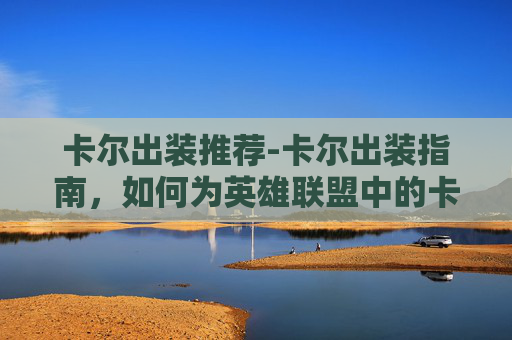 卡尔出装推荐-卡尔出装指南，如何为英雄联盟中的卡尔制定最优装备策略