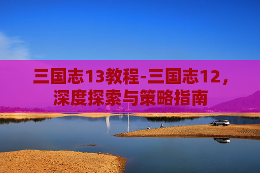 三国志13教程-三国志12，深度探索与策略指南