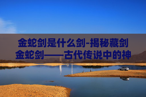 金蛇剑是什么剑-揭秘藏剑金蛇剑——古代传说中的神秘武器