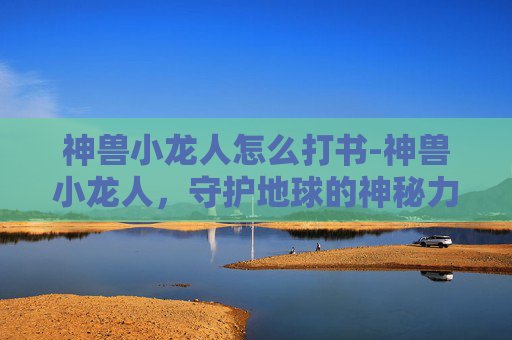 神兽小龙人怎么打书-神兽小龙人，守护地球的神秘力量