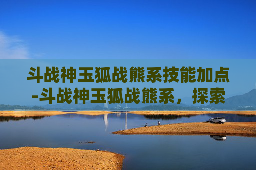 斗战神玉狐战熊系技能加点-斗战神玉狐战熊系，探索游戏中的神秘力量
