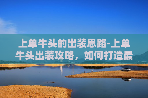 上单牛头的出装思路-上单牛头出装攻略,如何打造最强坦克英雄? 上单牛头的出装思路-上单牛头出装攻略,如何打造最强坦克英雄?