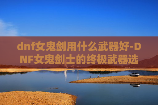 dnf女鬼剑用什么武器好-DNF女鬼剑士的终极武器选择指南