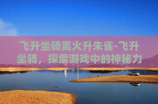 飞升坐骑离火升朱雀-飞升坐骑，探索游戏中的神秘力量