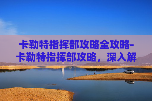 卡勒特指挥部攻略全攻略-卡勒特指挥部攻略，深入解析与高效通关技巧