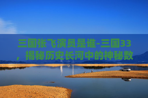 三国张飞演员是谁-三国33，揭秘历史长河中的神秘数字