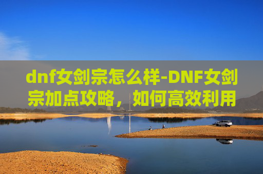 dnf女剑宗怎么样-DNF女剑宗加点攻略，如何高效利用技能与装备