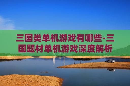 三国类单机游戏有哪些-三国题材单机游戏深度解析