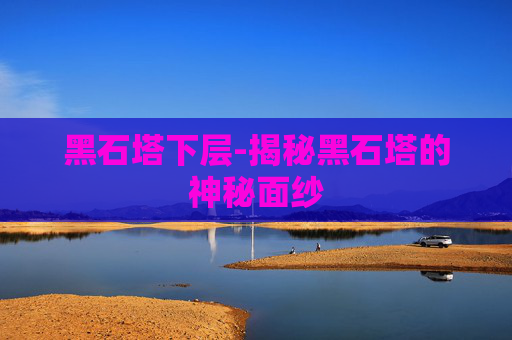 黑石塔下层-揭秘黑石塔的神秘面纱